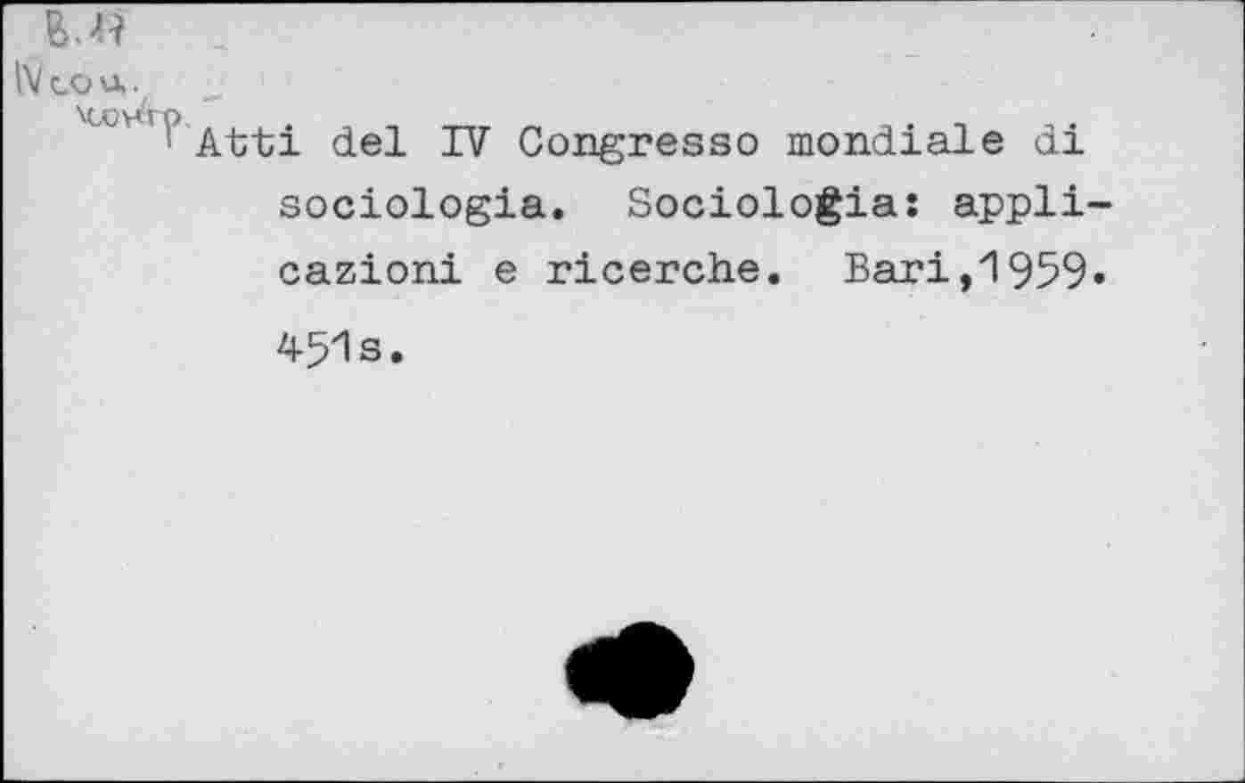 ﻿IV co u,.
1 Atti del TV Congresso mondiale ai sociologia. Sociologia: appli-cazioni e ricerche. Bari,1959» 451s.